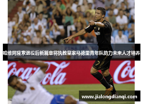 哈维阿隆索退役后新篇章将执教皇家马德里青年队助力未来人才培养
