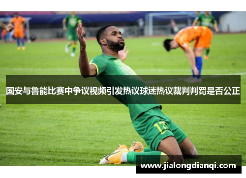 国安与鲁能比赛中争议视频引发热议球迷热议裁判判罚是否公正
