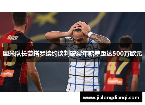 国米队长劳塔罗续约谈判破裂年薪差距达500万欧元